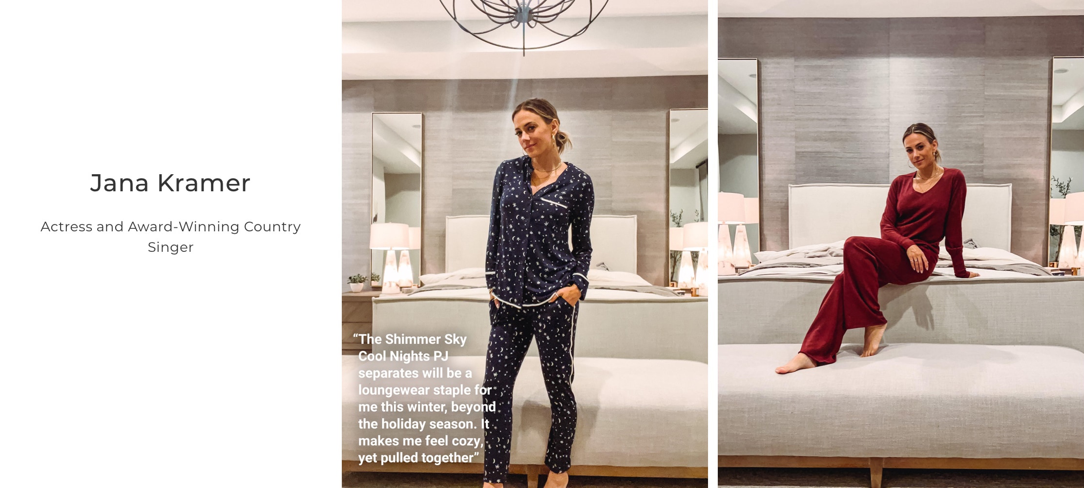 Jana Kramer. Actress and Award-Winning Country Singer. The Shimmer Sky Cool Nights PJ Separates will be a loungewear staple for me this winter, beyond the holiday season. It makes me feel cozy, yet pulled together.