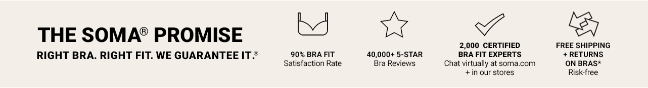 The Soma Promise. Right Bra. Right Fit. We Guarantee It. 90% Bra Fit satisfaction rate. 40,000+ 5-star Bra reviews. 2,000 certified bra fit experts. Free shipping + returns on bras. Risk Free