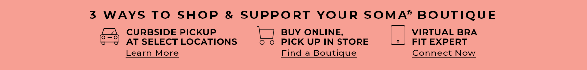 3 ways to shop & support your Soma Boutique. Curbside Pickup at select locations. Learn More. Buy Online, Pick up in store. Find a boutique. Virtual Bra Fit Expert. Connect Now