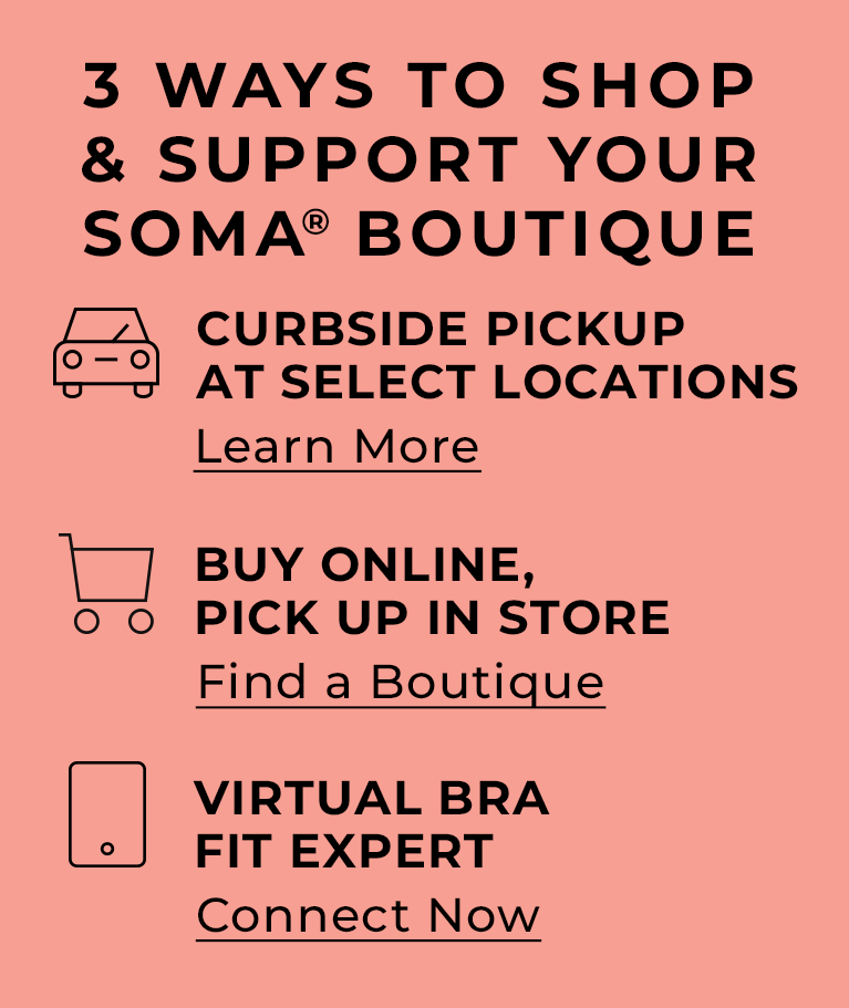 3 ways to shop & support your Soma Boutique. Curbside Pickup at select locations. Learn More. Buy
                Online, Pick up in store. Find a boutique. Virtual Bra Fit Expert. Connect Now