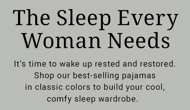 The Sleep Every Woman Needs. It’s time to wake up rested and restored. Shop our best-selling pajamas in classic colors to build your cool, comfy sleep wardrobe.