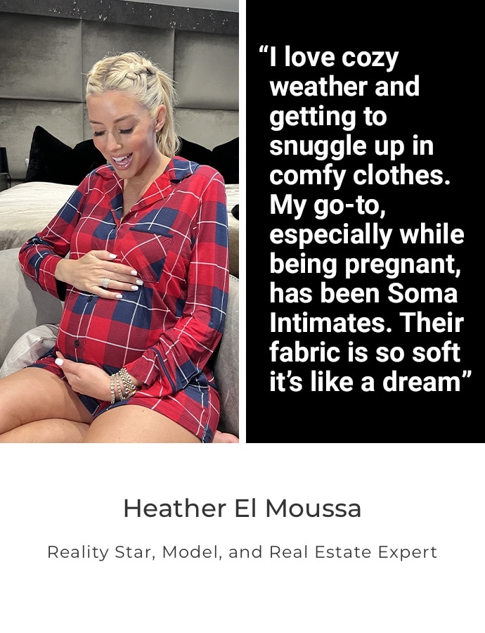 I love cozy weather and getting to snuggle up in comfy clothes. My go-to, especially while being pregnant, has been Soma intimates. Their fabric is so soft it's like a dream. Heather El Moussa. Reality Star, Model, and Real Estate Expert
