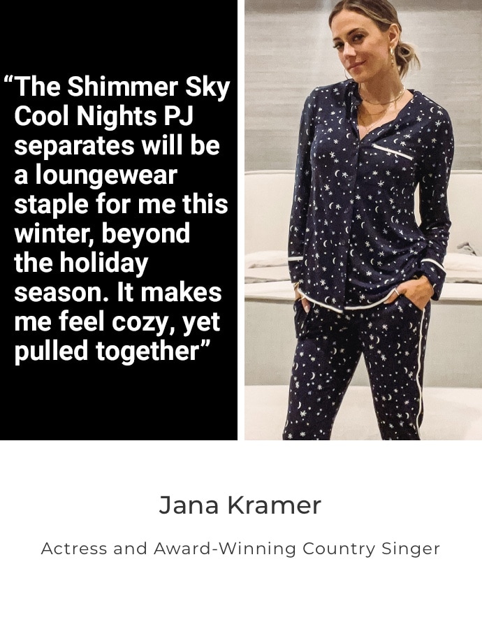 Jana Kramer. Actress and Award-Winning Country Singer. The Shimmer Sky Cool Nights PJ Separates will be a loungewear staple for me this winter, beyond the holiday season. It makes me feel cozy, yet pulled together.