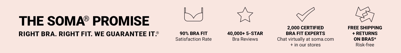 The Soma promise. Right bra. Right fit. We guarantee it. 90% bra fit. Satisfaction rate. 40,000 5-star bra reviews. 2,000 certified bra fit experts. Chat virtually at soma.com + in our stores. Free shipping + returns on bras. Risk-free.