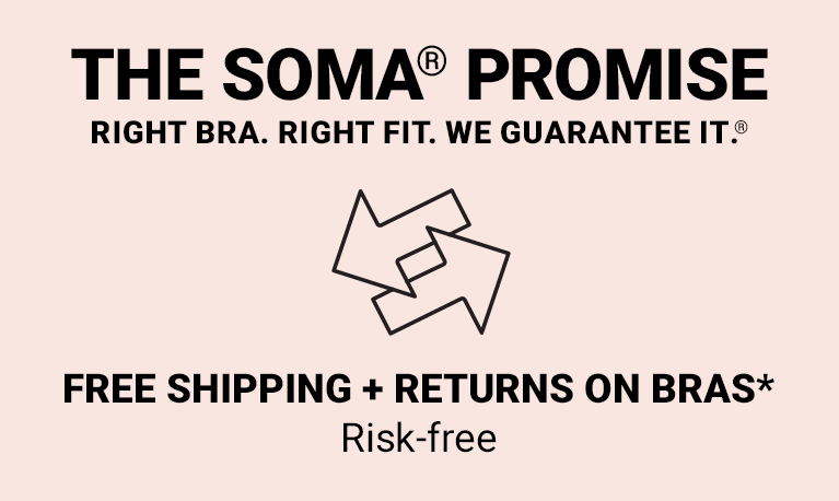 The Soma promise. Right bra. Right fit. We guarantee it. 90% bra fit. Satisfaction rate. 40,000 5-star bra reviews. 2,000 certified bra fit experts. Chat virtually at soma.com + in our stores. Free shipping + returns on bras. Risk-free.